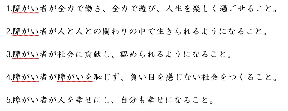 障がい者が全力で働き、全力で遊び、人生を楽しく過ごせること。障がい者が人と人との関わりの中で生きられるようになること。障がい者が社会に貢献し、認められるようになること。障がい者が障がいを恥じず、負い目を感じない社会をつくること。障がい者が人を幸せにし、自分も幸せになること。